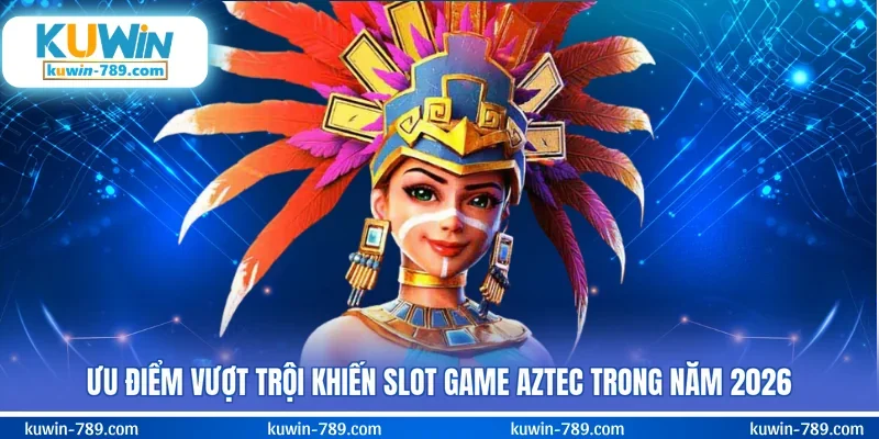 Ưu điểm vượt trội khiến slot game Aztec trong năm 2026